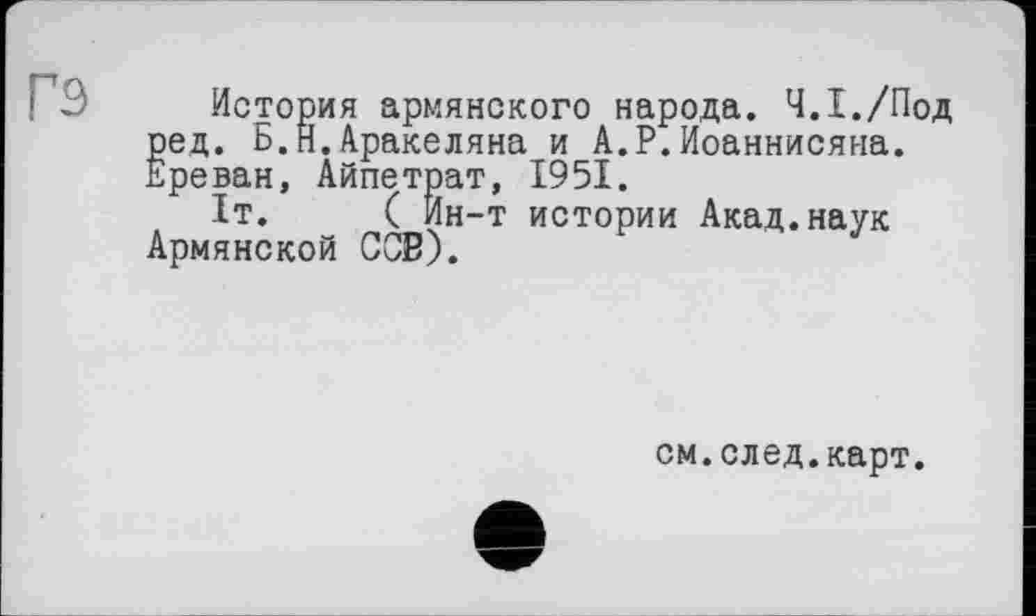 ﻿История армянского народа. Ч.1./Под ред. Б.Н.Аракеляна и А.Р.Иоаннисяна. Ереван, Айпетрат, 1951.
1т.	( Ин-т истории Акад.наук
Армянской ССВ).
см.след.карт.